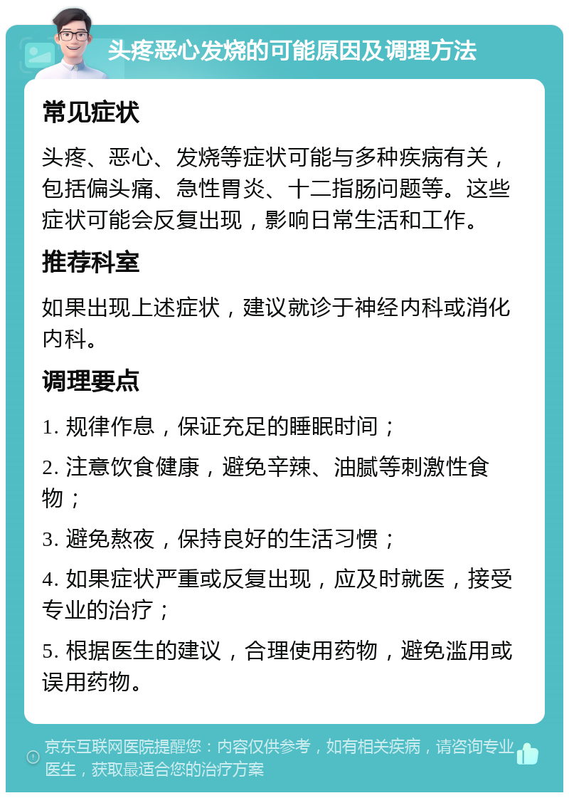 头疼恶心发烧的可能原因及调理方法 常见症状 头疼、恶心、发烧等症状可能与多种疾病有关，包括偏头痛、急性胃炎、十二指肠问题等。这些症状可能会反复出现，影响日常生活和工作。 推荐科室 如果出现上述症状，建议就诊于神经内科或消化内科。 调理要点 1. 规律作息，保证充足的睡眠时间； 2. 注意饮食健康，避免辛辣、油腻等刺激性食物； 3. 避免熬夜，保持良好的生活习惯； 4. 如果症状严重或反复出现，应及时就医，接受专业的治疗； 5. 根据医生的建议，合理使用药物，避免滥用或误用药物。