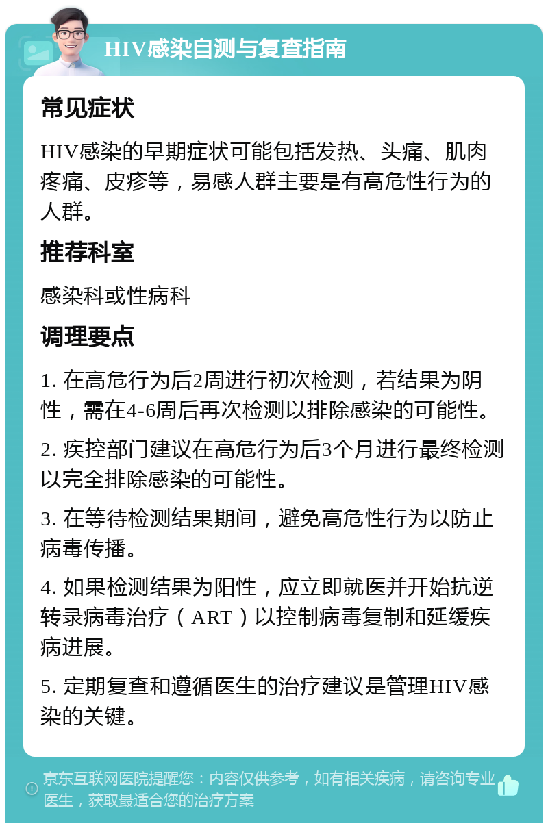 HIV感染自测与复查指南 常见症状 HIV感染的早期症状可能包括发热、头痛、肌肉疼痛、皮疹等，易感人群主要是有高危性行为的人群。 推荐科室 感染科或性病科 调理要点 1. 在高危行为后2周进行初次检测，若结果为阴性，需在4-6周后再次检测以排除感染的可能性。 2. 疾控部门建议在高危行为后3个月进行最终检测以完全排除感染的可能性。 3. 在等待检测结果期间，避免高危性行为以防止病毒传播。 4. 如果检测结果为阳性，应立即就医并开始抗逆转录病毒治疗（ART）以控制病毒复制和延缓疾病进展。 5. 定期复查和遵循医生的治疗建议是管理HIV感染的关键。