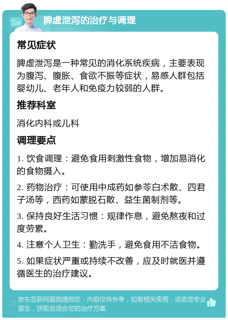 脾虚泄泻的治疗与调理 常见症状 脾虚泄泻是一种常见的消化系统疾病，主要表现为腹泻、腹胀、食欲不振等症状，易感人群包括婴幼儿、老年人和免疫力较弱的人群。 推荐科室 消化内科或儿科 调理要点 1. 饮食调理：避免食用刺激性食物，增加易消化的食物摄入。 2. 药物治疗：可使用中成药如参苓白术散、四君子汤等，西药如蒙脱石散、益生菌制剂等。 3. 保持良好生活习惯：规律作息，避免熬夜和过度劳累。 4. 注意个人卫生：勤洗手，避免食用不洁食物。 5. 如果症状严重或持续不改善，应及时就医并遵循医生的治疗建议。