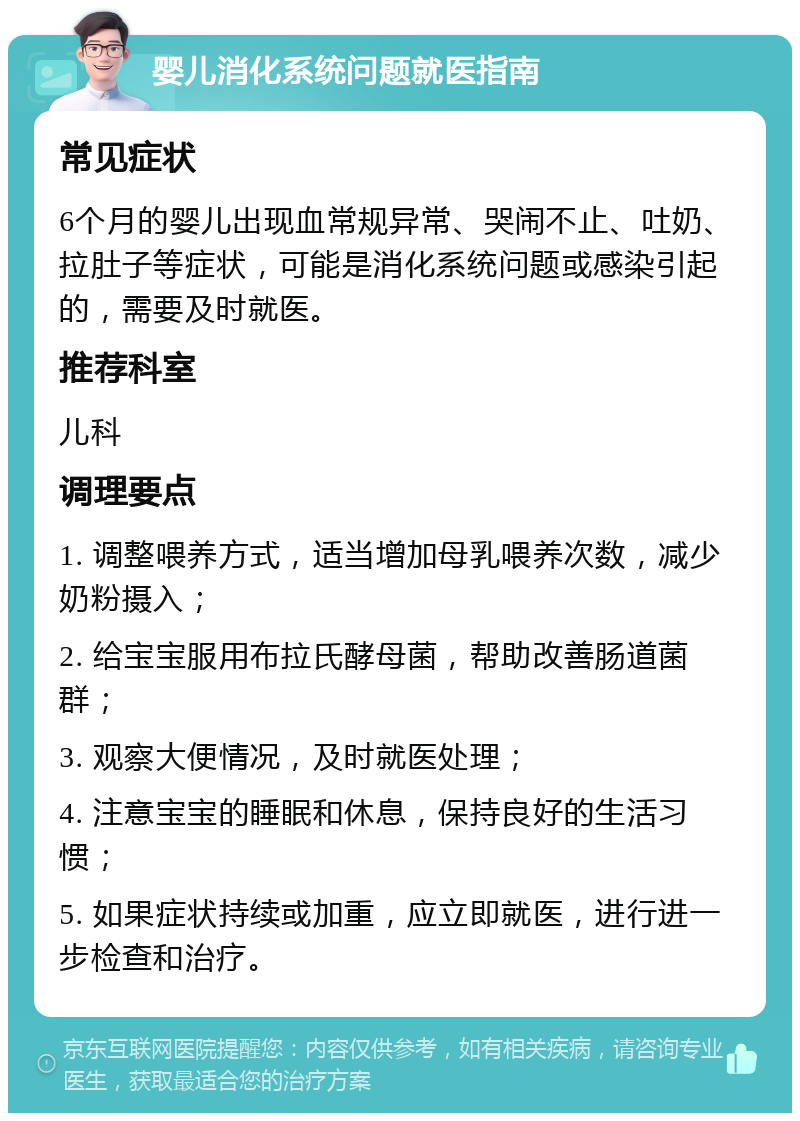 婴儿消化系统问题就医指南 常见症状 6个月的婴儿出现血常规异常、哭闹不止、吐奶、拉肚子等症状，可能是消化系统问题或感染引起的，需要及时就医。 推荐科室 儿科 调理要点 1. 调整喂养方式，适当增加母乳喂养次数，减少奶粉摄入； 2. 给宝宝服用布拉氏酵母菌，帮助改善肠道菌群； 3. 观察大便情况，及时就医处理； 4. 注意宝宝的睡眠和休息，保持良好的生活习惯； 5. 如果症状持续或加重，应立即就医，进行进一步检查和治疗。