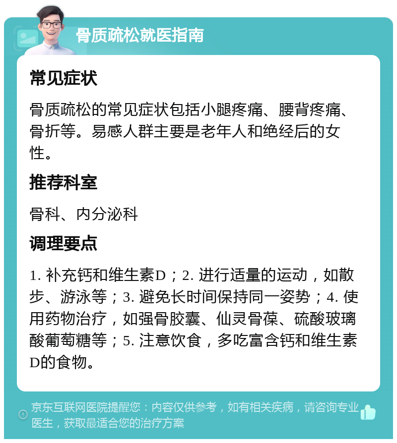 骨质疏松就医指南 常见症状 骨质疏松的常见症状包括小腿疼痛、腰背疼痛、骨折等。易感人群主要是老年人和绝经后的女性。 推荐科室 骨科、内分泌科 调理要点 1. 补充钙和维生素D；2. 进行适量的运动，如散步、游泳等；3. 避免长时间保持同一姿势；4. 使用药物治疗，如强骨胶囊、仙灵骨葆、硫酸玻璃酸葡萄糖等；5. 注意饮食，多吃富含钙和维生素D的食物。