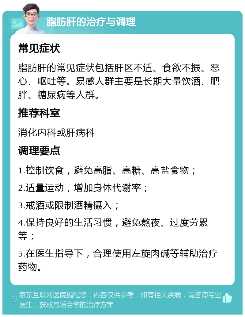 脂肪肝的治疗与调理 常见症状 脂肪肝的常见症状包括肝区不适、食欲不振、恶心、呕吐等。易感人群主要是长期大量饮酒、肥胖、糖尿病等人群。 推荐科室 消化内科或肝病科 调理要点 1.控制饮食，避免高脂、高糖、高盐食物； 2.适量运动，增加身体代谢率； 3.戒酒或限制酒精摄入； 4.保持良好的生活习惯，避免熬夜、过度劳累等； 5.在医生指导下，合理使用左旋肉碱等辅助治疗药物。