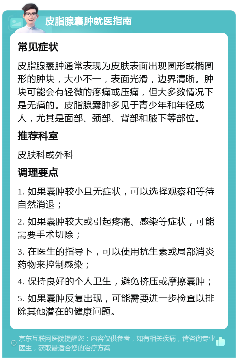 皮脂腺囊肿就医指南 常见症状 皮脂腺囊肿通常表现为皮肤表面出现圆形或椭圆形的肿块，大小不一，表面光滑，边界清晰。肿块可能会有轻微的疼痛或压痛，但大多数情况下是无痛的。皮脂腺囊肿多见于青少年和年轻成人，尤其是面部、颈部、背部和腋下等部位。 推荐科室 皮肤科或外科 调理要点 1. 如果囊肿较小且无症状，可以选择观察和等待自然消退； 2. 如果囊肿较大或引起疼痛、感染等症状，可能需要手术切除； 3. 在医生的指导下，可以使用抗生素或局部消炎药物来控制感染； 4. 保持良好的个人卫生，避免挤压或摩擦囊肿； 5. 如果囊肿反复出现，可能需要进一步检查以排除其他潜在的健康问题。