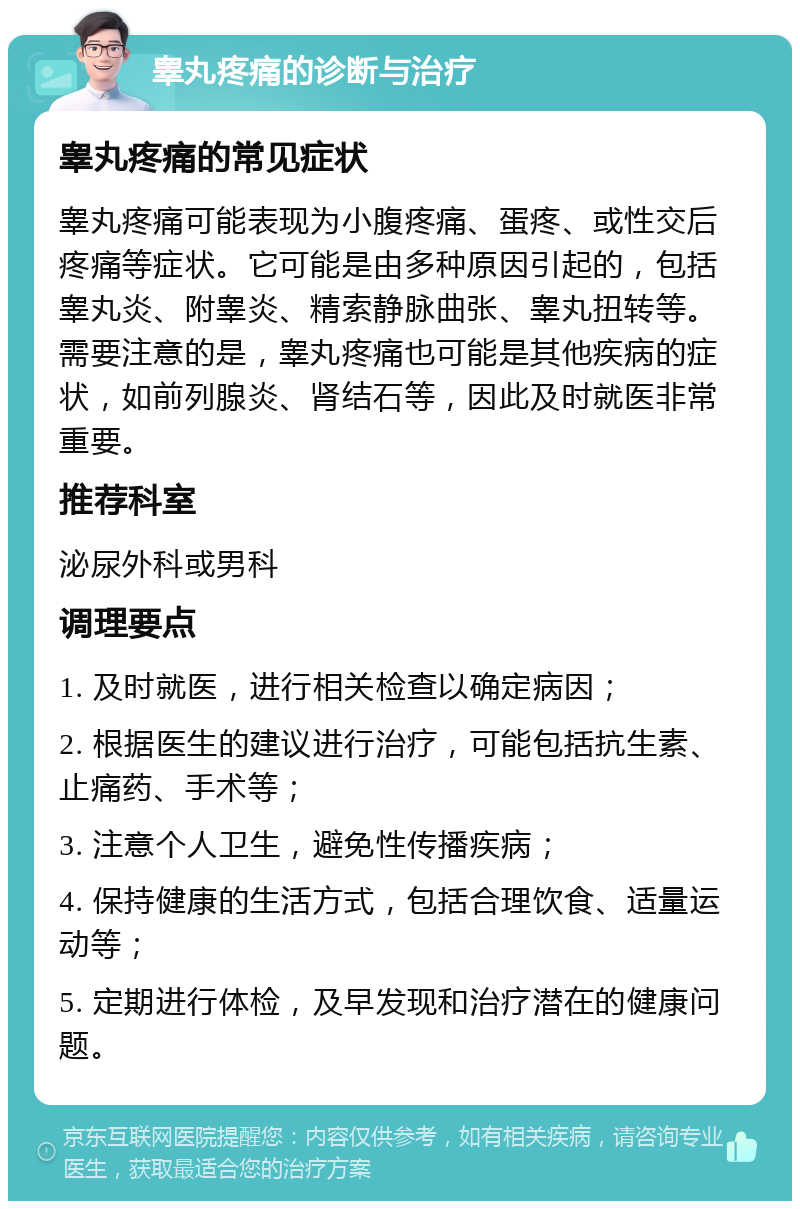 睾丸疼痛的诊断与治疗 睾丸疼痛的常见症状 睾丸疼痛可能表现为小腹疼痛、蛋疼、或性交后疼痛等症状。它可能是由多种原因引起的，包括睾丸炎、附睾炎、精索静脉曲张、睾丸扭转等。需要注意的是，睾丸疼痛也可能是其他疾病的症状，如前列腺炎、肾结石等，因此及时就医非常重要。 推荐科室 泌尿外科或男科 调理要点 1. 及时就医，进行相关检查以确定病因； 2. 根据医生的建议进行治疗，可能包括抗生素、止痛药、手术等； 3. 注意个人卫生，避免性传播疾病； 4. 保持健康的生活方式，包括合理饮食、适量运动等； 5. 定期进行体检，及早发现和治疗潜在的健康问题。