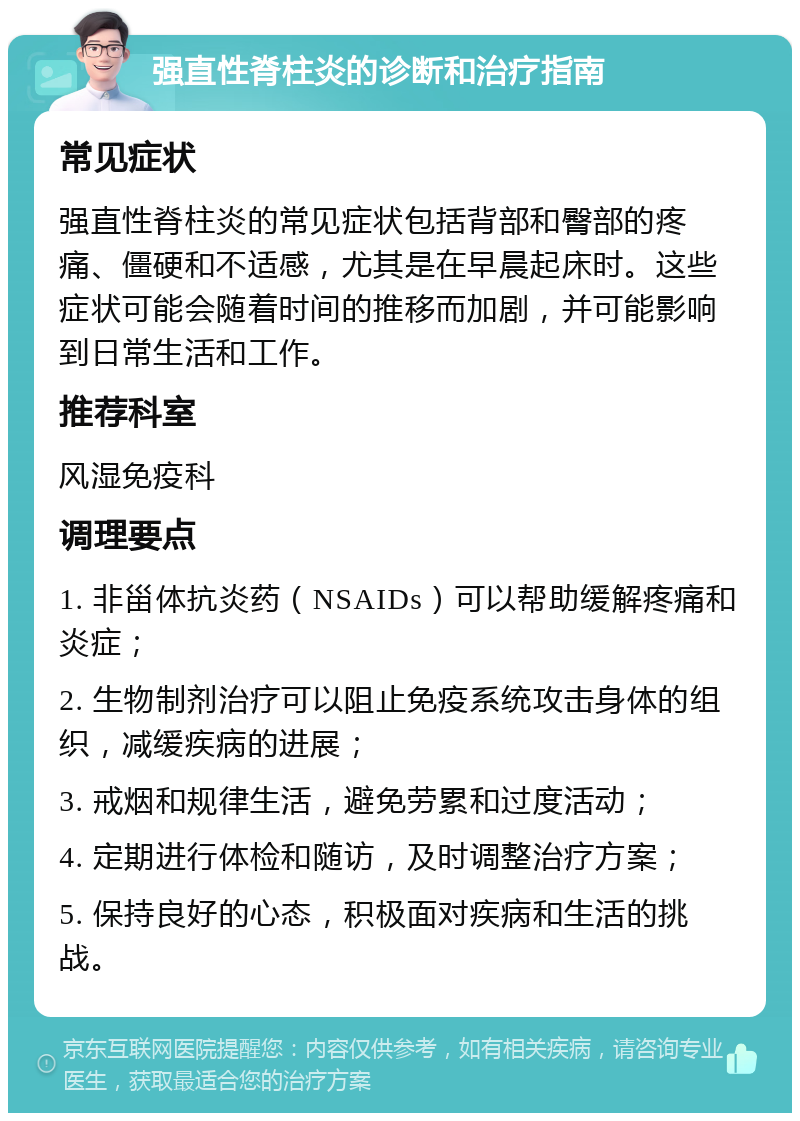 强直性脊柱炎的诊断和治疗指南 常见症状 强直性脊柱炎的常见症状包括背部和臀部的疼痛、僵硬和不适感，尤其是在早晨起床时。这些症状可能会随着时间的推移而加剧，并可能影响到日常生活和工作。 推荐科室 风湿免疫科 调理要点 1. 非甾体抗炎药（NSAIDs）可以帮助缓解疼痛和炎症； 2. 生物制剂治疗可以阻止免疫系统攻击身体的组织，减缓疾病的进展； 3. 戒烟和规律生活，避免劳累和过度活动； 4. 定期进行体检和随访，及时调整治疗方案； 5. 保持良好的心态，积极面对疾病和生活的挑战。