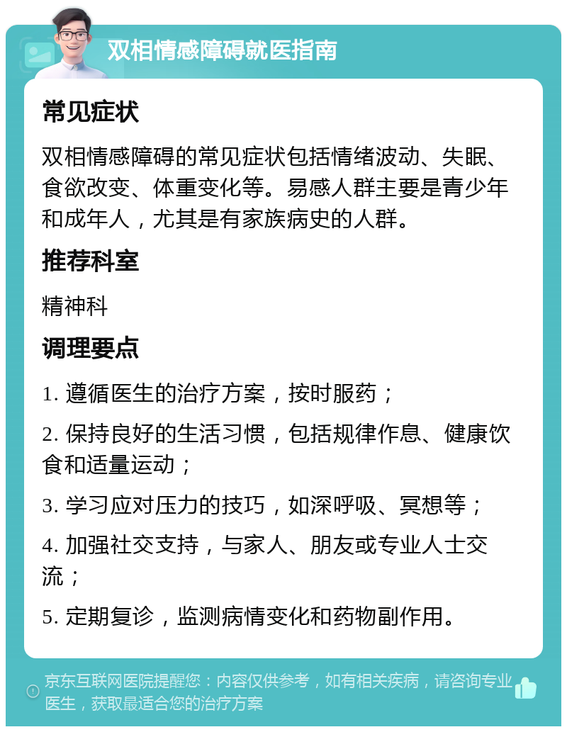 双相情感障碍就医指南 常见症状 双相情感障碍的常见症状包括情绪波动、失眠、食欲改变、体重变化等。易感人群主要是青少年和成年人，尤其是有家族病史的人群。 推荐科室 精神科 调理要点 1. 遵循医生的治疗方案，按时服药； 2. 保持良好的生活习惯，包括规律作息、健康饮食和适量运动； 3. 学习应对压力的技巧，如深呼吸、冥想等； 4. 加强社交支持，与家人、朋友或专业人士交流； 5. 定期复诊，监测病情变化和药物副作用。