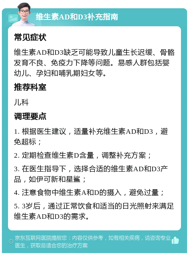 维生素AD和D3补充指南 常见症状 维生素AD和D3缺乏可能导致儿童生长迟缓、骨骼发育不良、免疫力下降等问题。易感人群包括婴幼儿、孕妇和哺乳期妇女等。 推荐科室 儿科 调理要点 1. 根据医生建议，适量补充维生素AD和D3，避免超标； 2. 定期检查维生素D含量，调整补充方案； 3. 在医生指导下，选择合适的维生素AD和D3产品，如伊可新和星鲨； 4. 注意食物中维生素A和D的摄入，避免过量； 5. 3岁后，通过正常饮食和适当的日光照射来满足维生素AD和D3的需求。