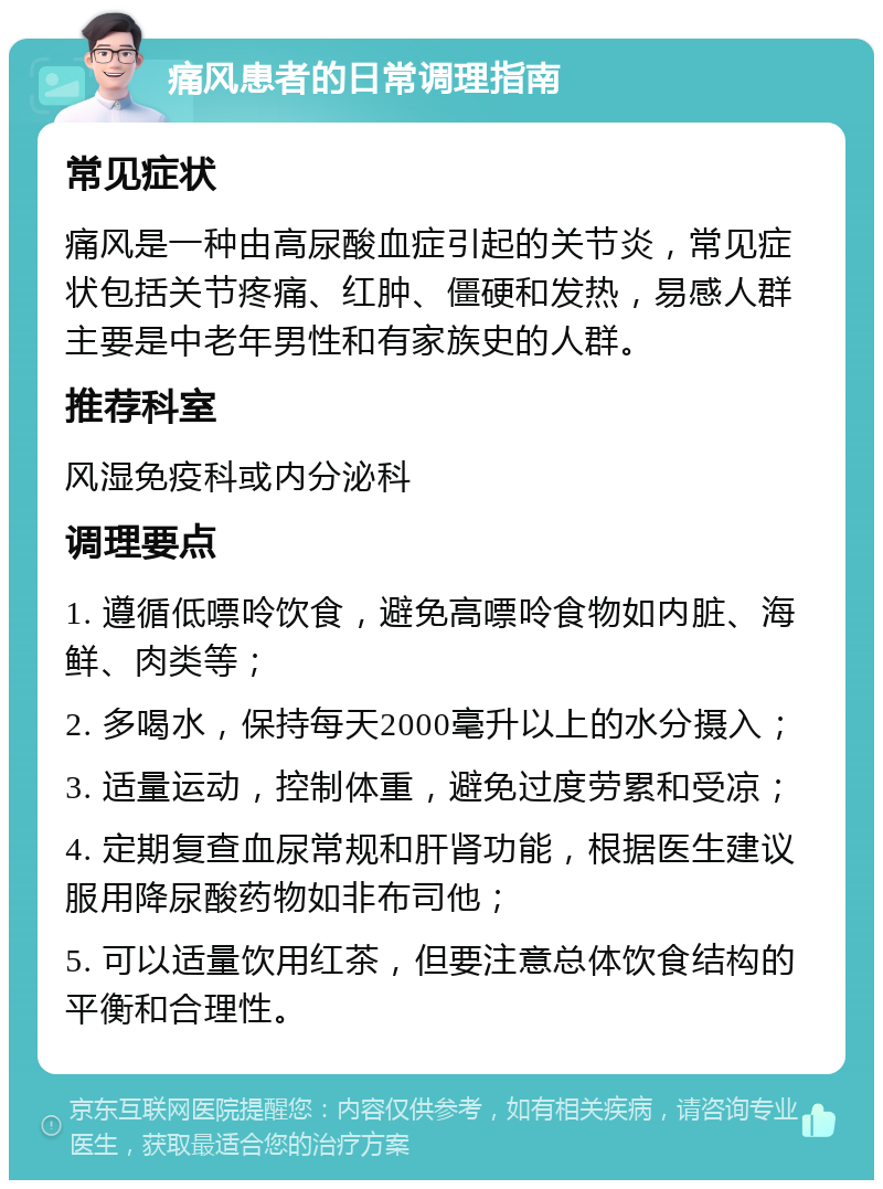 痛风患者的日常调理指南 常见症状 痛风是一种由高尿酸血症引起的关节炎，常见症状包括关节疼痛、红肿、僵硬和发热，易感人群主要是中老年男性和有家族史的人群。 推荐科室 风湿免疫科或内分泌科 调理要点 1. 遵循低嘌呤饮食，避免高嘌呤食物如内脏、海鲜、肉类等； 2. 多喝水，保持每天2000毫升以上的水分摄入； 3. 适量运动，控制体重，避免过度劳累和受凉； 4. 定期复查血尿常规和肝肾功能，根据医生建议服用降尿酸药物如非布司他； 5. 可以适量饮用红茶，但要注意总体饮食结构的平衡和合理性。