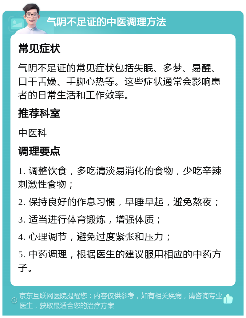 气阴不足证的中医调理方法 常见症状 气阴不足证的常见症状包括失眠、多梦、易醒、口干舌燥、手脚心热等。这些症状通常会影响患者的日常生活和工作效率。 推荐科室 中医科 调理要点 1. 调整饮食，多吃清淡易消化的食物，少吃辛辣刺激性食物； 2. 保持良好的作息习惯，早睡早起，避免熬夜； 3. 适当进行体育锻炼，增强体质； 4. 心理调节，避免过度紧张和压力； 5. 中药调理，根据医生的建议服用相应的中药方子。