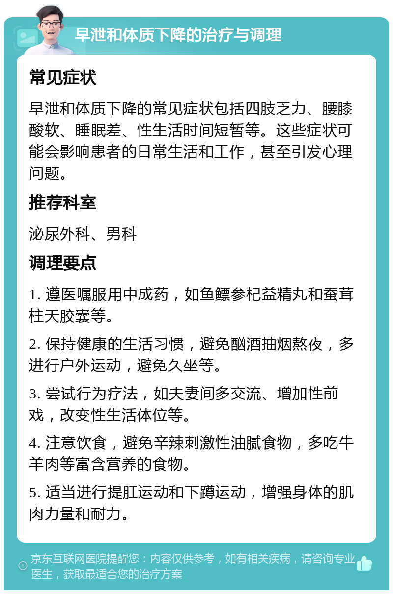 早泄和体质下降的治疗与调理 常见症状 早泄和体质下降的常见症状包括四肢乏力、腰膝酸软、睡眠差、性生活时间短暂等。这些症状可能会影响患者的日常生活和工作，甚至引发心理问题。 推荐科室 泌尿外科、男科 调理要点 1. 遵医嘱服用中成药，如鱼鳔参杞益精丸和蚕茸柱天胶囊等。 2. 保持健康的生活习惯，避免酗酒抽烟熬夜，多进行户外运动，避免久坐等。 3. 尝试行为疗法，如夫妻间多交流、增加性前戏，改变性生活体位等。 4. 注意饮食，避免辛辣刺激性油腻食物，多吃牛羊肉等富含营养的食物。 5. 适当进行提肛运动和下蹲运动，增强身体的肌肉力量和耐力。