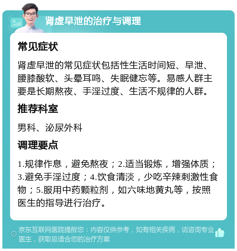 肾虚早泄的治疗与调理 常见症状 肾虚早泄的常见症状包括性生活时间短、早泄、腰膝酸软、头晕耳鸣、失眠健忘等。易感人群主要是长期熬夜、手淫过度、生活不规律的人群。 推荐科室 男科、泌尿外科 调理要点 1.规律作息，避免熬夜；2.适当锻炼，增强体质；3.避免手淫过度；4.饮食清淡，少吃辛辣刺激性食物；5.服用中药颗粒剂，如六味地黄丸等，按照医生的指导进行治疗。