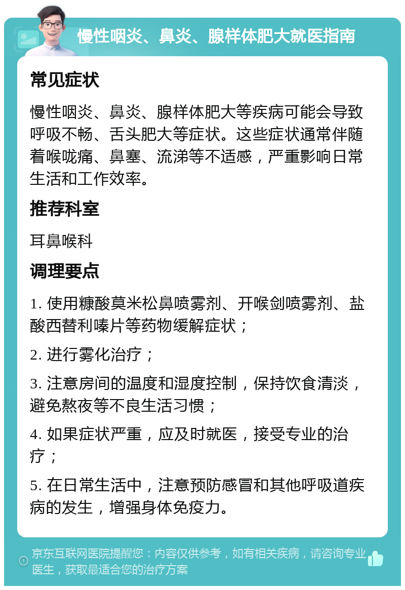 慢性咽炎、鼻炎、腺样体肥大就医指南 常见症状 慢性咽炎、鼻炎、腺样体肥大等疾病可能会导致呼吸不畅、舌头肥大等症状。这些症状通常伴随着喉咙痛、鼻塞、流涕等不适感，严重影响日常生活和工作效率。 推荐科室 耳鼻喉科 调理要点 1. 使用糠酸莫米松鼻喷雾剂、开喉剑喷雾剂、盐酸西替利嗪片等药物缓解症状； 2. 进行雾化治疗； 3. 注意房间的温度和湿度控制，保持饮食清淡，避免熬夜等不良生活习惯； 4. 如果症状严重，应及时就医，接受专业的治疗； 5. 在日常生活中，注意预防感冒和其他呼吸道疾病的发生，增强身体免疫力。