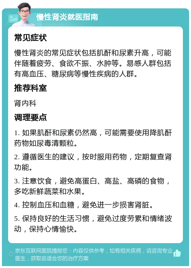 慢性肾炎就医指南 常见症状 慢性肾炎的常见症状包括肌酐和尿素升高，可能伴随着疲劳、食欲不振、水肿等。易感人群包括有高血压、糖尿病等慢性疾病的人群。 推荐科室 肾内科 调理要点 1. 如果肌酐和尿素仍然高，可能需要使用降肌酐药物如尿毒清颗粒。 2. 遵循医生的建议，按时服用药物，定期复查肾功能。 3. 注意饮食，避免高蛋白、高盐、高磷的食物，多吃新鲜蔬菜和水果。 4. 控制血压和血糖，避免进一步损害肾脏。 5. 保持良好的生活习惯，避免过度劳累和情绪波动，保持心情愉快。