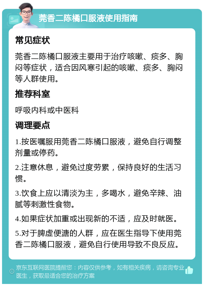 莞香二陈橘口服液使用指南 常见症状 莞香二陈橘口服液主要用于治疗咳嗽、痰多、胸闷等症状，适合因风寒引起的咳嗽、痰多、胸闷等人群使用。 推荐科室 呼吸内科或中医科 调理要点 1.按医嘱服用莞香二陈橘口服液，避免自行调整剂量或停药。 2.注意休息，避免过度劳累，保持良好的生活习惯。 3.饮食上应以清淡为主，多喝水，避免辛辣、油腻等刺激性食物。 4.如果症状加重或出现新的不适，应及时就医。 5.对于脾虚便溏的人群，应在医生指导下使用莞香二陈橘口服液，避免自行使用导致不良反应。