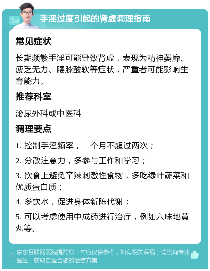 手淫过度引起的肾虚调理指南 常见症状 长期频繁手淫可能导致肾虚，表现为精神萎靡、疲乏无力、腰膝酸软等症状，严重者可能影响生育能力。 推荐科室 泌尿外科或中医科 调理要点 1. 控制手淫频率，一个月不超过两次； 2. 分散注意力，多参与工作和学习； 3. 饮食上避免辛辣刺激性食物，多吃绿叶蔬菜和优质蛋白质； 4. 多饮水，促进身体新陈代谢； 5. 可以考虑使用中成药进行治疗，例如六味地黄丸等。