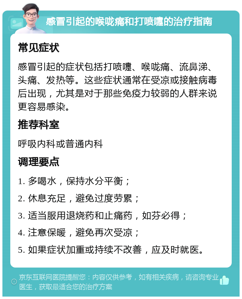 感冒引起的喉咙痛和打喷嚏的治疗指南 常见症状 感冒引起的症状包括打喷嚏、喉咙痛、流鼻涕、头痛、发热等。这些症状通常在受凉或接触病毒后出现，尤其是对于那些免疫力较弱的人群来说更容易感染。 推荐科室 呼吸内科或普通内科 调理要点 1. 多喝水，保持水分平衡； 2. 休息充足，避免过度劳累； 3. 适当服用退烧药和止痛药，如芬必得； 4. 注意保暖，避免再次受凉； 5. 如果症状加重或持续不改善，应及时就医。