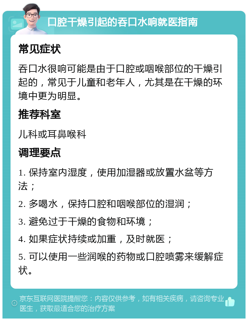 口腔干燥引起的吞口水响就医指南 常见症状 吞口水很响可能是由于口腔或咽喉部位的干燥引起的，常见于儿童和老年人，尤其是在干燥的环境中更为明显。 推荐科室 儿科或耳鼻喉科 调理要点 1. 保持室内湿度，使用加湿器或放置水盆等方法； 2. 多喝水，保持口腔和咽喉部位的湿润； 3. 避免过于干燥的食物和环境； 4. 如果症状持续或加重，及时就医； 5. 可以使用一些润喉的药物或口腔喷雾来缓解症状。