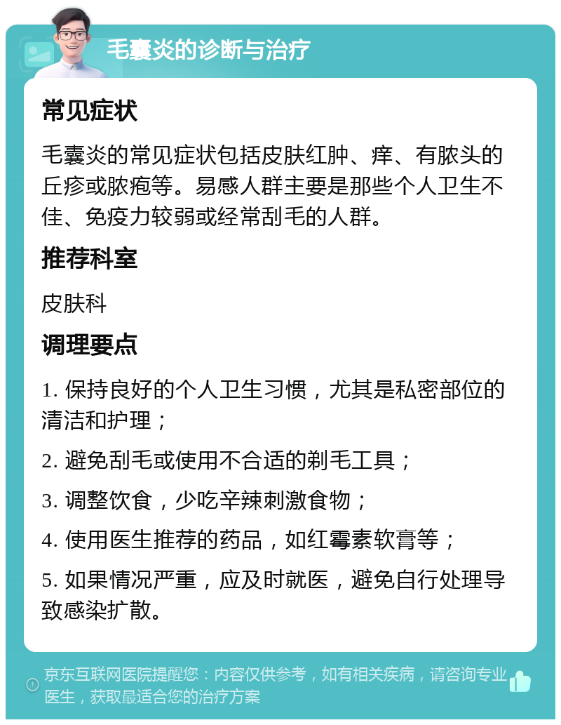 毛囊炎的诊断与治疗 常见症状 毛囊炎的常见症状包括皮肤红肿、痒、有脓头的丘疹或脓疱等。易感人群主要是那些个人卫生不佳、免疫力较弱或经常刮毛的人群。 推荐科室 皮肤科 调理要点 1. 保持良好的个人卫生习惯，尤其是私密部位的清洁和护理； 2. 避免刮毛或使用不合适的剃毛工具； 3. 调整饮食，少吃辛辣刺激食物； 4. 使用医生推荐的药品，如红霉素软膏等； 5. 如果情况严重，应及时就医，避免自行处理导致感染扩散。