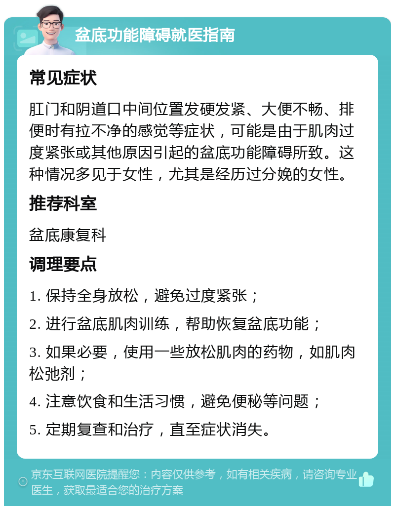 盆底功能障碍就医指南 常见症状 肛门和阴道口中间位置发硬发紧、大便不畅、排便时有拉不净的感觉等症状，可能是由于肌肉过度紧张或其他原因引起的盆底功能障碍所致。这种情况多见于女性，尤其是经历过分娩的女性。 推荐科室 盆底康复科 调理要点 1. 保持全身放松，避免过度紧张； 2. 进行盆底肌肉训练，帮助恢复盆底功能； 3. 如果必要，使用一些放松肌肉的药物，如肌肉松弛剂； 4. 注意饮食和生活习惯，避免便秘等问题； 5. 定期复查和治疗，直至症状消失。