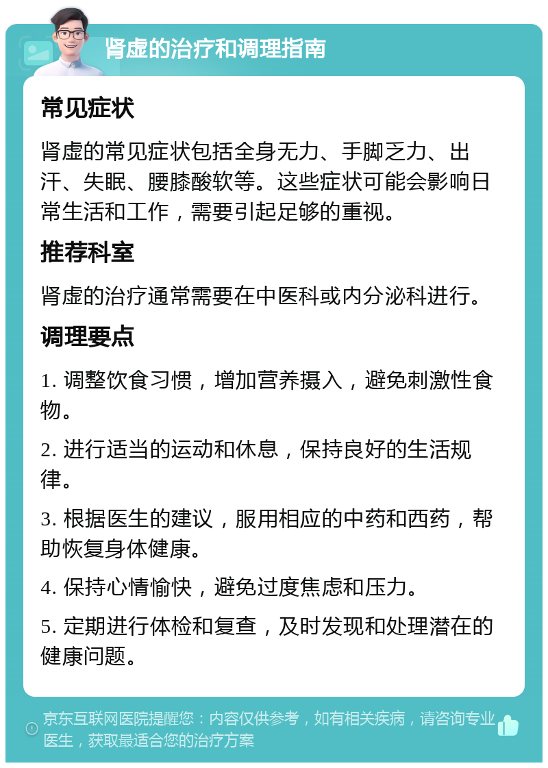 肾虚的治疗和调理指南 常见症状 肾虚的常见症状包括全身无力、手脚乏力、出汗、失眠、腰膝酸软等。这些症状可能会影响日常生活和工作，需要引起足够的重视。 推荐科室 肾虚的治疗通常需要在中医科或内分泌科进行。 调理要点 1. 调整饮食习惯，增加营养摄入，避免刺激性食物。 2. 进行适当的运动和休息，保持良好的生活规律。 3. 根据医生的建议，服用相应的中药和西药，帮助恢复身体健康。 4. 保持心情愉快，避免过度焦虑和压力。 5. 定期进行体检和复查，及时发现和处理潜在的健康问题。