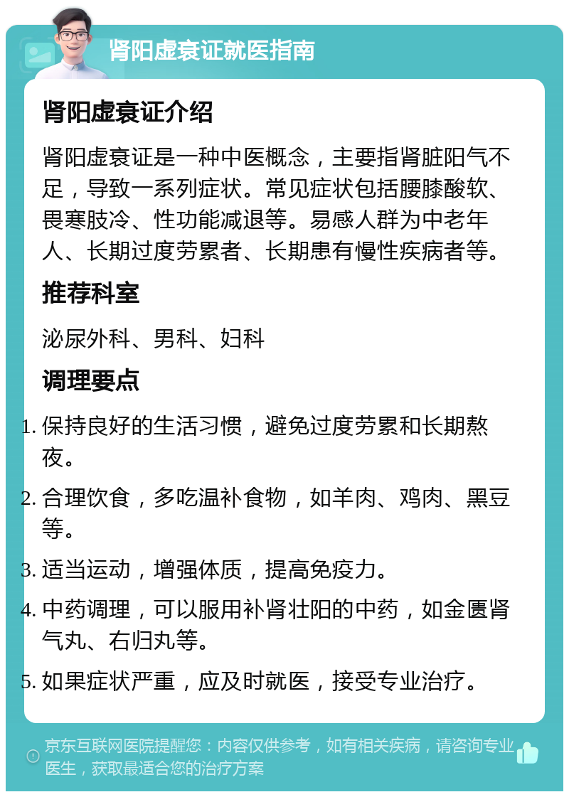 肾阳虚衰证就医指南 肾阳虚衰证介绍 肾阳虚衰证是一种中医概念，主要指肾脏阳气不足，导致一系列症状。常见症状包括腰膝酸软、畏寒肢冷、性功能减退等。易感人群为中老年人、长期过度劳累者、长期患有慢性疾病者等。 推荐科室 泌尿外科、男科、妇科 调理要点 保持良好的生活习惯，避免过度劳累和长期熬夜。 合理饮食，多吃温补食物，如羊肉、鸡肉、黑豆等。 适当运动，增强体质，提高免疫力。 中药调理，可以服用补肾壮阳的中药，如金匮肾气丸、右归丸等。 如果症状严重，应及时就医，接受专业治疗。