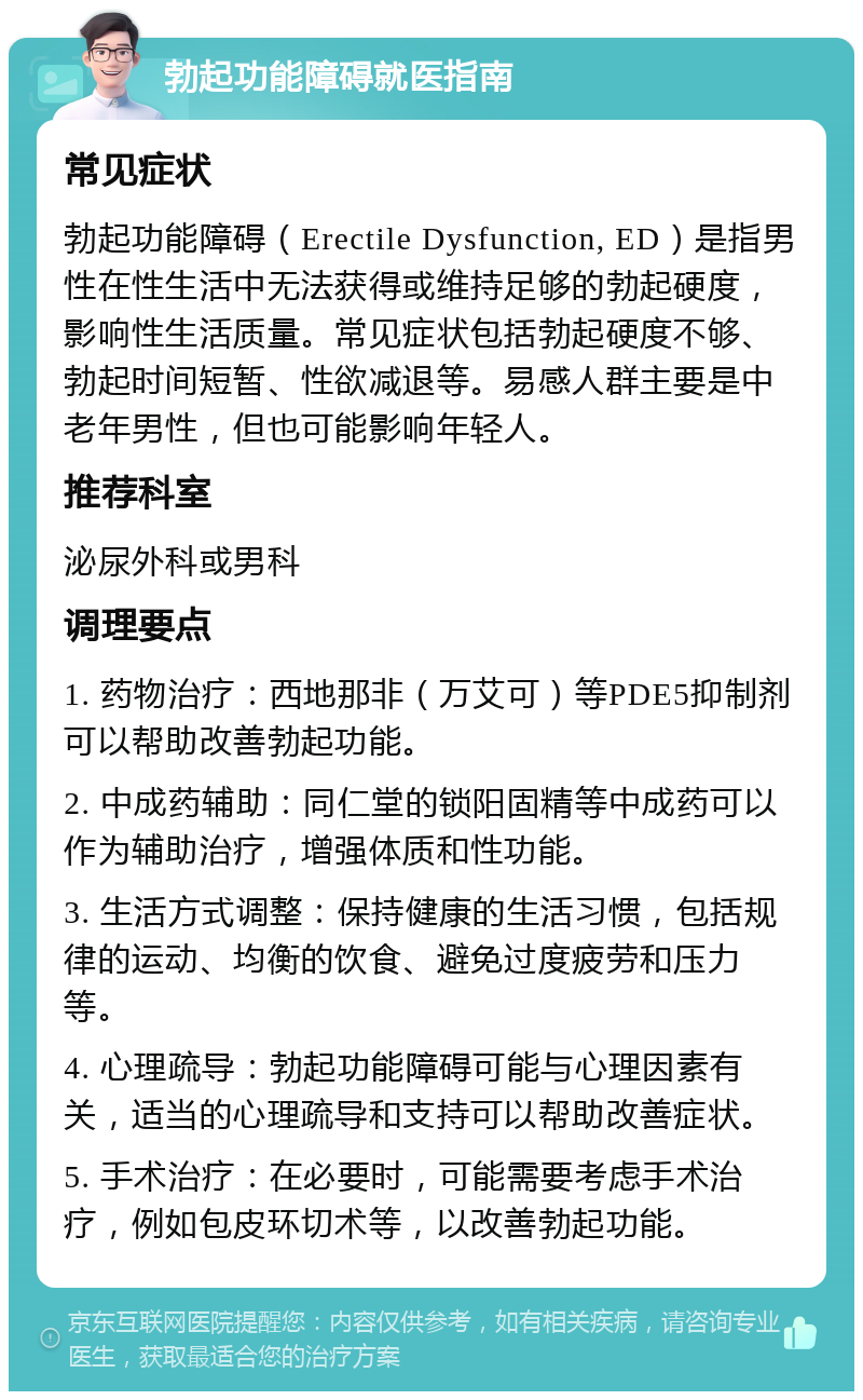 勃起功能障碍就医指南 常见症状 勃起功能障碍（Erectile Dysfunction, ED）是指男性在性生活中无法获得或维持足够的勃起硬度，影响性生活质量。常见症状包括勃起硬度不够、勃起时间短暂、性欲减退等。易感人群主要是中老年男性，但也可能影响年轻人。 推荐科室 泌尿外科或男科 调理要点 1. 药物治疗：西地那非（万艾可）等PDE5抑制剂可以帮助改善勃起功能。 2. 中成药辅助：同仁堂的锁阳固精等中成药可以作为辅助治疗，增强体质和性功能。 3. 生活方式调整：保持健康的生活习惯，包括规律的运动、均衡的饮食、避免过度疲劳和压力等。 4. 心理疏导：勃起功能障碍可能与心理因素有关，适当的心理疏导和支持可以帮助改善症状。 5. 手术治疗：在必要时，可能需要考虑手术治疗，例如包皮环切术等，以改善勃起功能。