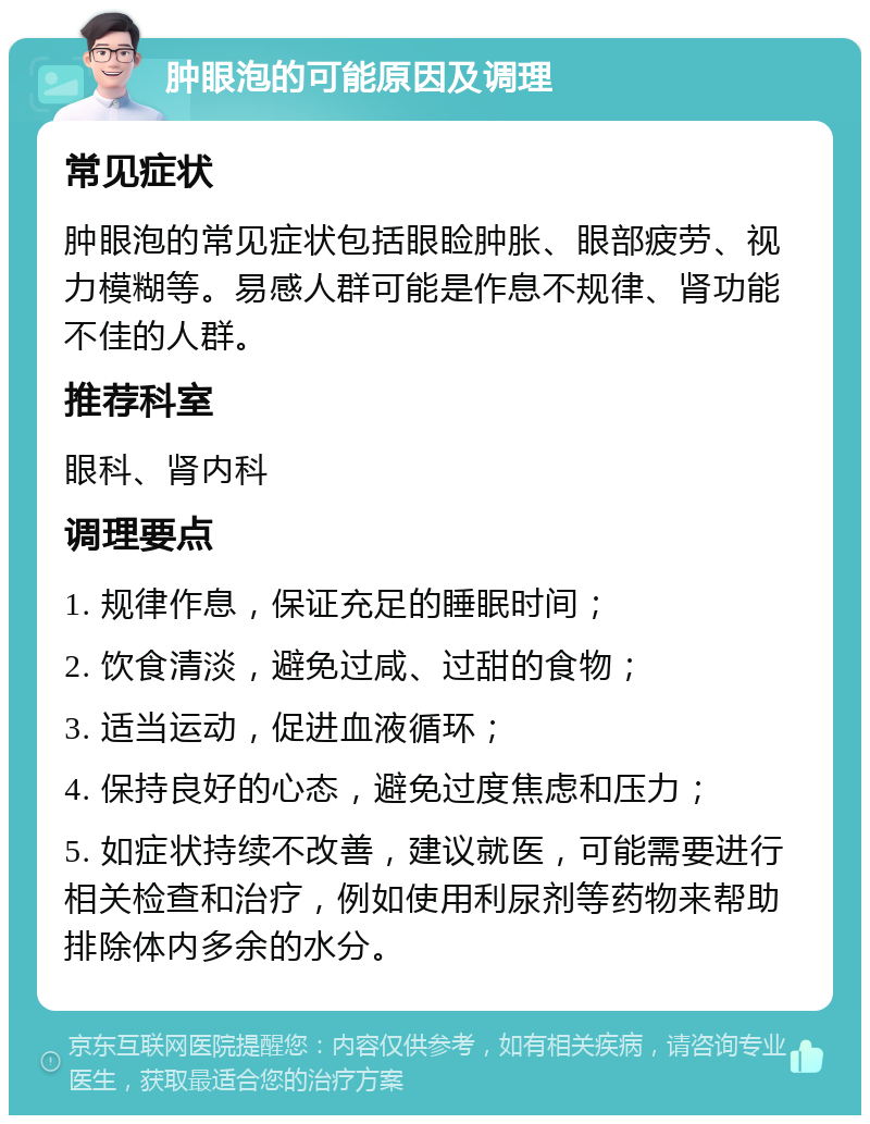 肿眼泡的可能原因及调理 常见症状 肿眼泡的常见症状包括眼睑肿胀、眼部疲劳、视力模糊等。易感人群可能是作息不规律、肾功能不佳的人群。 推荐科室 眼科、肾内科 调理要点 1. 规律作息，保证充足的睡眠时间； 2. 饮食清淡，避免过咸、过甜的食物； 3. 适当运动，促进血液循环； 4. 保持良好的心态，避免过度焦虑和压力； 5. 如症状持续不改善，建议就医，可能需要进行相关检查和治疗，例如使用利尿剂等药物来帮助排除体内多余的水分。