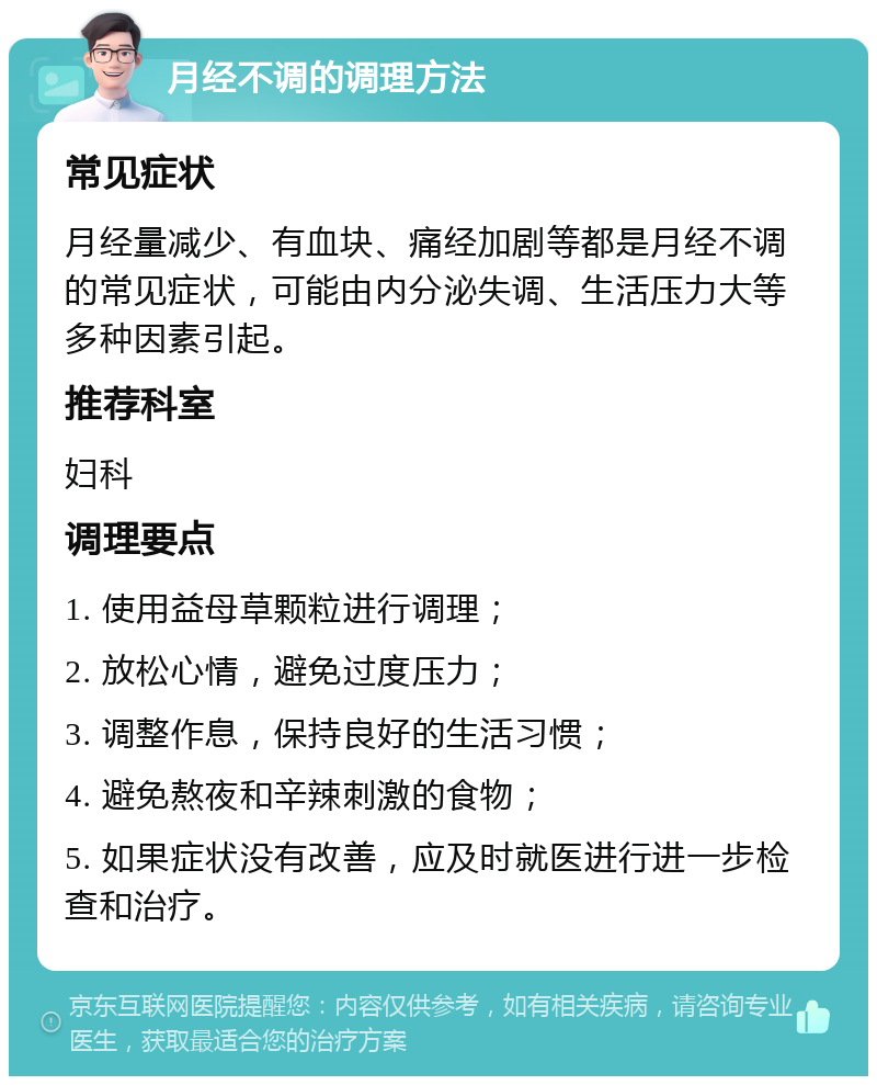 月经不调的调理方法 常见症状 月经量减少、有血块、痛经加剧等都是月经不调的常见症状，可能由内分泌失调、生活压力大等多种因素引起。 推荐科室 妇科 调理要点 1. 使用益母草颗粒进行调理； 2. 放松心情，避免过度压力； 3. 调整作息，保持良好的生活习惯； 4. 避免熬夜和辛辣刺激的食物； 5. 如果症状没有改善，应及时就医进行进一步检查和治疗。