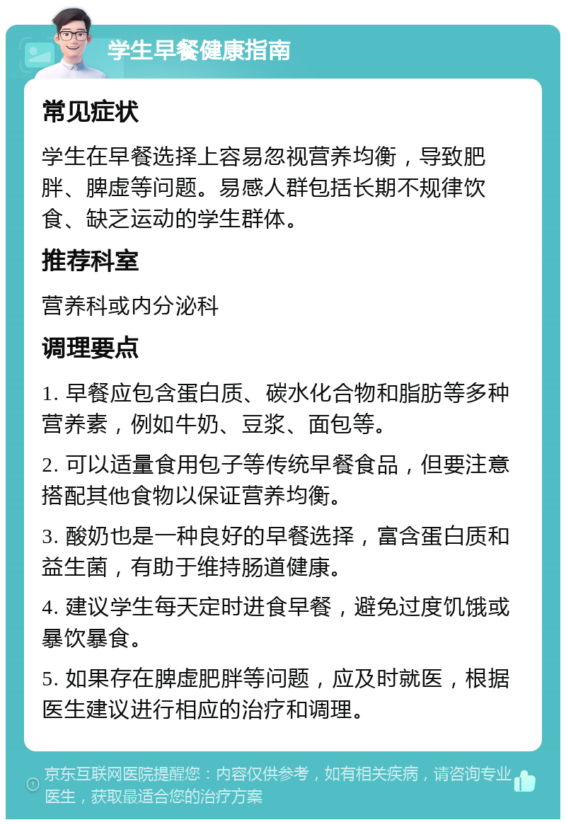 学生早餐健康指南 常见症状 学生在早餐选择上容易忽视营养均衡，导致肥胖、脾虚等问题。易感人群包括长期不规律饮食、缺乏运动的学生群体。 推荐科室 营养科或内分泌科 调理要点 1. 早餐应包含蛋白质、碳水化合物和脂肪等多种营养素，例如牛奶、豆浆、面包等。 2. 可以适量食用包子等传统早餐食品，但要注意搭配其他食物以保证营养均衡。 3. 酸奶也是一种良好的早餐选择，富含蛋白质和益生菌，有助于维持肠道健康。 4. 建议学生每天定时进食早餐，避免过度饥饿或暴饮暴食。 5. 如果存在脾虚肥胖等问题，应及时就医，根据医生建议进行相应的治疗和调理。