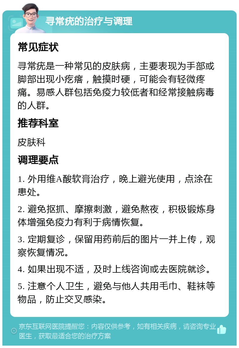 寻常疣的治疗与调理 常见症状 寻常疣是一种常见的皮肤病，主要表现为手部或脚部出现小疙瘩，触摸时硬，可能会有轻微疼痛。易感人群包括免疫力较低者和经常接触病毒的人群。 推荐科室 皮肤科 调理要点 1. 外用维A酸软膏治疗，晚上避光使用，点涂在患处。 2. 避免抠抓、摩擦刺激，避免熬夜，积极锻炼身体增强免疫力有利于病情恢复。 3. 定期复诊，保留用药前后的图片一并上传，观察恢复情况。 4. 如果出现不适，及时上线咨询或去医院就诊。 5. 注意个人卫生，避免与他人共用毛巾、鞋袜等物品，防止交叉感染。