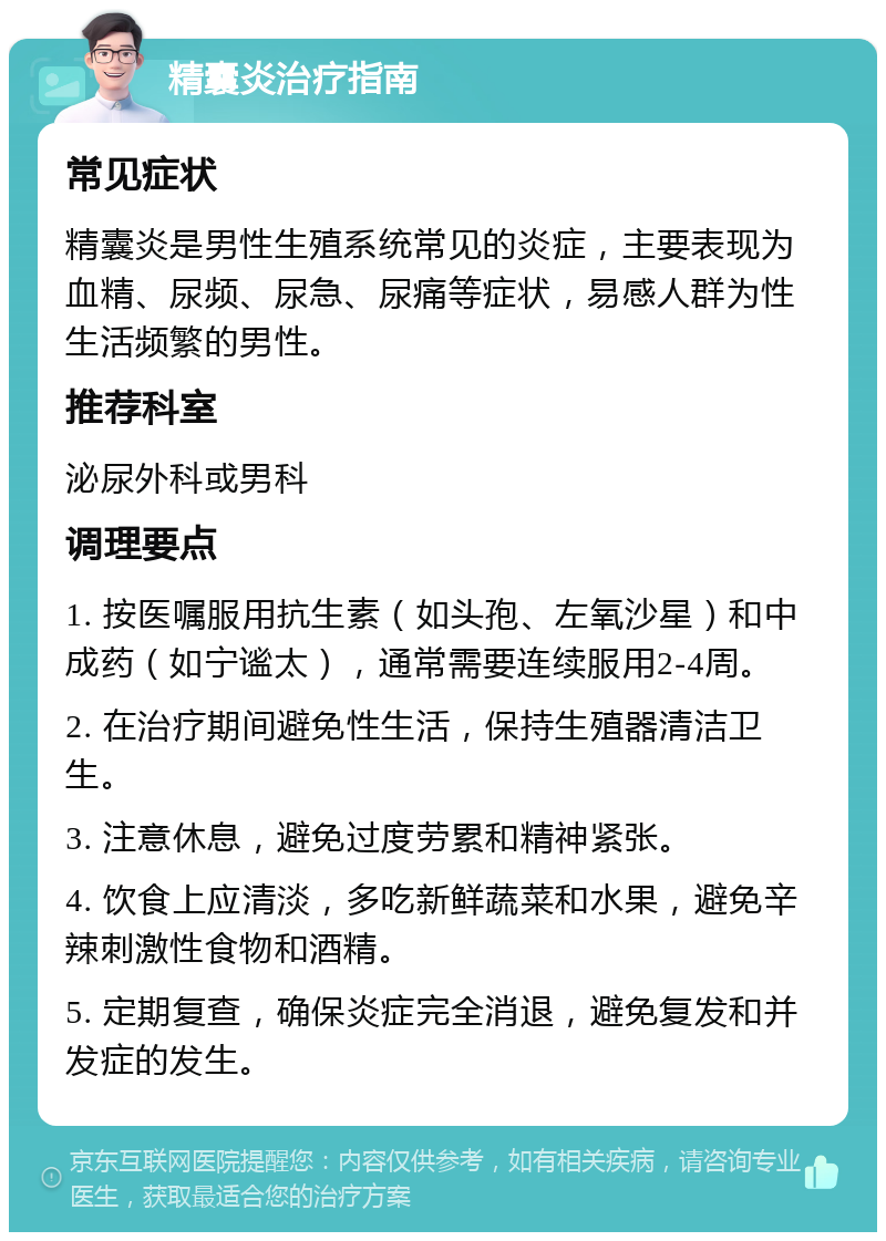 精囊炎治疗指南 常见症状 精囊炎是男性生殖系统常见的炎症，主要表现为血精、尿频、尿急、尿痛等症状，易感人群为性生活频繁的男性。 推荐科室 泌尿外科或男科 调理要点 1. 按医嘱服用抗生素（如头孢、左氧沙星）和中成药（如宁谧太），通常需要连续服用2-4周。 2. 在治疗期间避免性生活，保持生殖器清洁卫生。 3. 注意休息，避免过度劳累和精神紧张。 4. 饮食上应清淡，多吃新鲜蔬菜和水果，避免辛辣刺激性食物和酒精。 5. 定期复查，确保炎症完全消退，避免复发和并发症的发生。