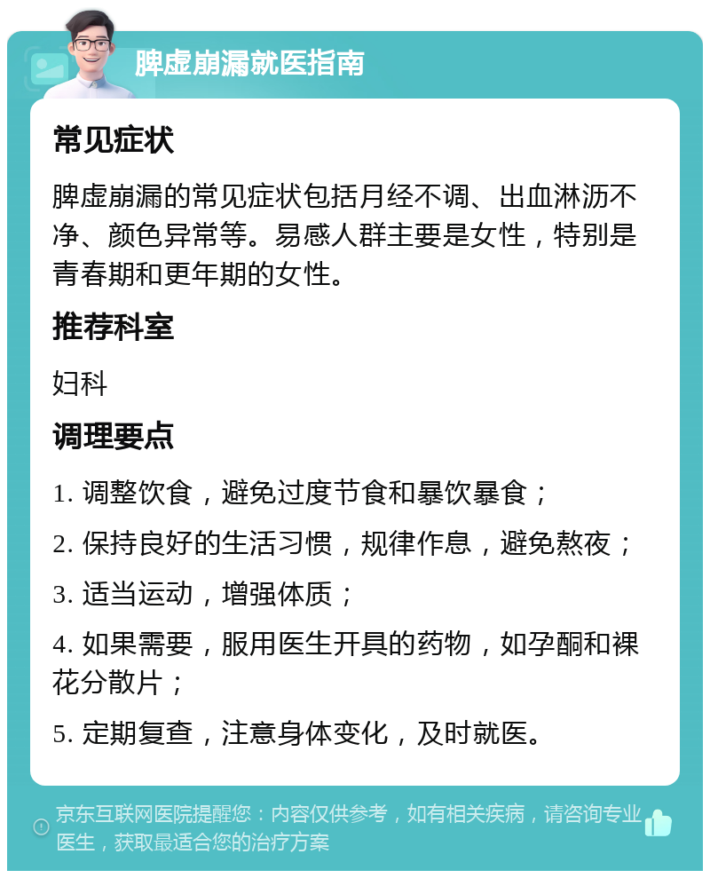 脾虚崩漏就医指南 常见症状 脾虚崩漏的常见症状包括月经不调、出血淋沥不净、颜色异常等。易感人群主要是女性，特别是青春期和更年期的女性。 推荐科室 妇科 调理要点 1. 调整饮食，避免过度节食和暴饮暴食； 2. 保持良好的生活习惯，规律作息，避免熬夜； 3. 适当运动，增强体质； 4. 如果需要，服用医生开具的药物，如孕酮和裸花分散片； 5. 定期复查，注意身体变化，及时就医。