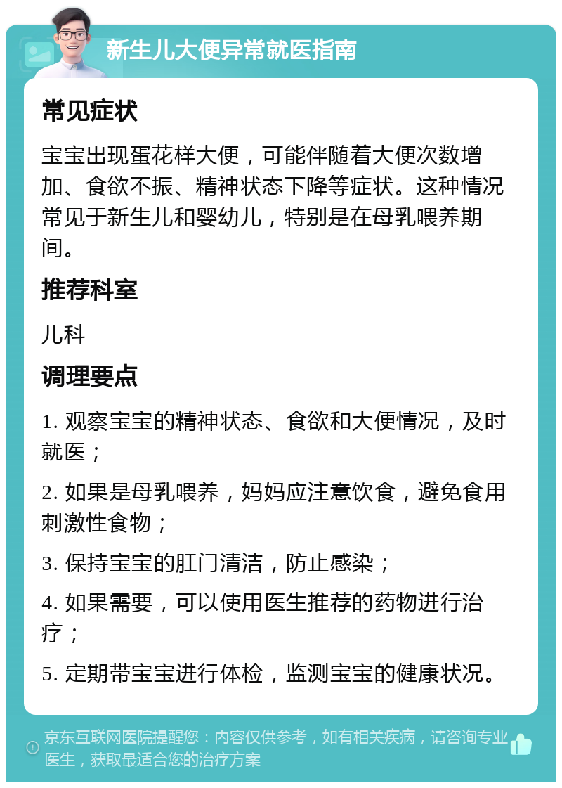 新生儿大便异常就医指南 常见症状 宝宝出现蛋花样大便，可能伴随着大便次数增加、食欲不振、精神状态下降等症状。这种情况常见于新生儿和婴幼儿，特别是在母乳喂养期间。 推荐科室 儿科 调理要点 1. 观察宝宝的精神状态、食欲和大便情况，及时就医； 2. 如果是母乳喂养，妈妈应注意饮食，避免食用刺激性食物； 3. 保持宝宝的肛门清洁，防止感染； 4. 如果需要，可以使用医生推荐的药物进行治疗； 5. 定期带宝宝进行体检，监测宝宝的健康状况。