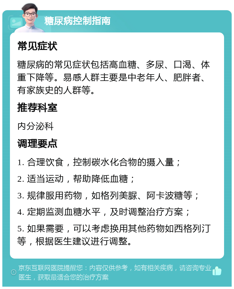 糖尿病控制指南 常见症状 糖尿病的常见症状包括高血糖、多尿、口渴、体重下降等。易感人群主要是中老年人、肥胖者、有家族史的人群等。 推荐科室 内分泌科 调理要点 1. 合理饮食，控制碳水化合物的摄入量； 2. 适当运动，帮助降低血糖； 3. 规律服用药物，如格列美脲、阿卡波糖等； 4. 定期监测血糖水平，及时调整治疗方案； 5. 如果需要，可以考虑换用其他药物如西格列汀等，根据医生建议进行调整。