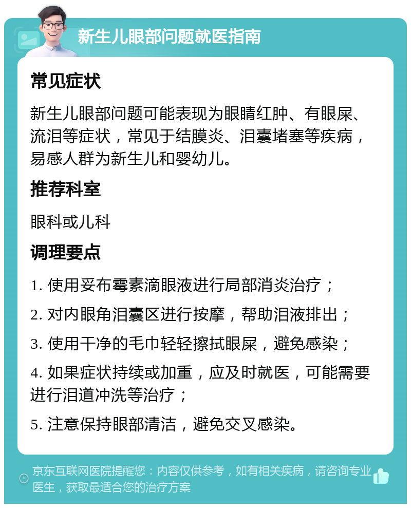 新生儿眼部问题就医指南 常见症状 新生儿眼部问题可能表现为眼睛红肿、有眼屎、流泪等症状，常见于结膜炎、泪囊堵塞等疾病，易感人群为新生儿和婴幼儿。 推荐科室 眼科或儿科 调理要点 1. 使用妥布霉素滴眼液进行局部消炎治疗； 2. 对内眼角泪囊区进行按摩，帮助泪液排出； 3. 使用干净的毛巾轻轻擦拭眼屎，避免感染； 4. 如果症状持续或加重，应及时就医，可能需要进行泪道冲洗等治疗； 5. 注意保持眼部清洁，避免交叉感染。