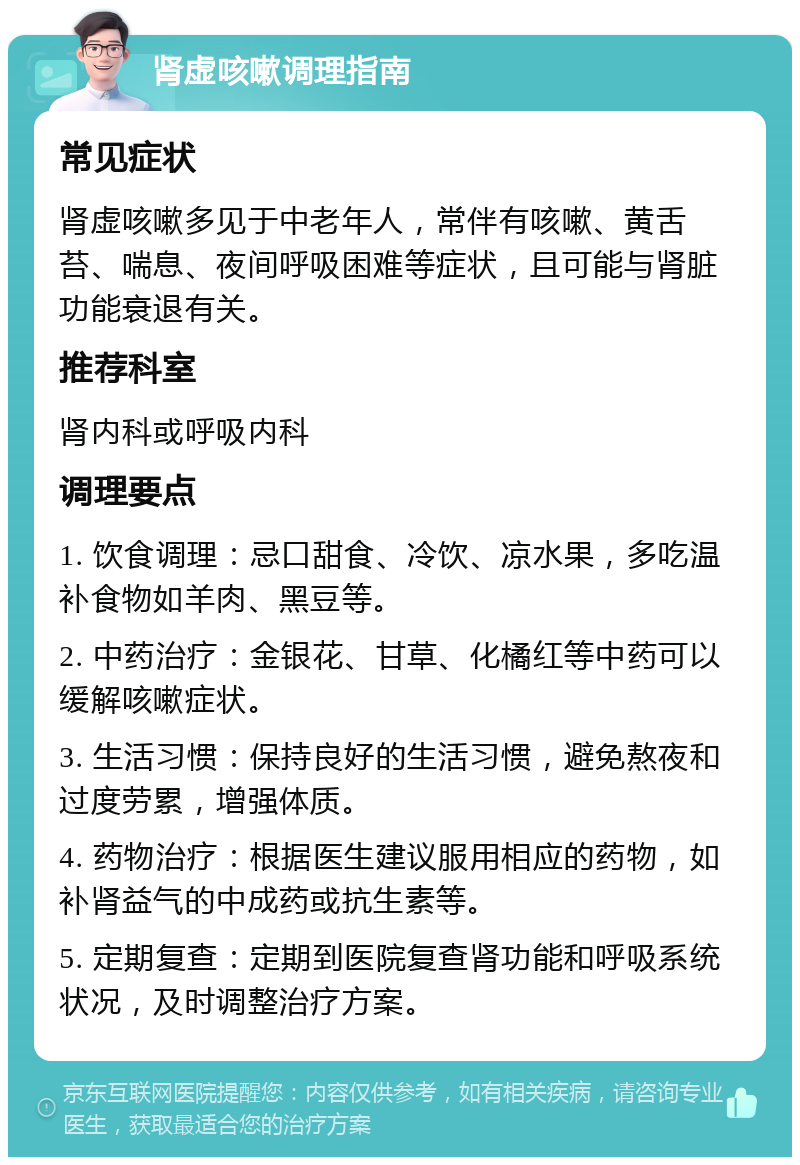 肾虚咳嗽调理指南 常见症状 肾虚咳嗽多见于中老年人，常伴有咳嗽、黄舌苔、喘息、夜间呼吸困难等症状，且可能与肾脏功能衰退有关。 推荐科室 肾内科或呼吸内科 调理要点 1. 饮食调理：忌口甜食、冷饮、凉水果，多吃温补食物如羊肉、黑豆等。 2. 中药治疗：金银花、甘草、化橘红等中药可以缓解咳嗽症状。 3. 生活习惯：保持良好的生活习惯，避免熬夜和过度劳累，增强体质。 4. 药物治疗：根据医生建议服用相应的药物，如补肾益气的中成药或抗生素等。 5. 定期复查：定期到医院复查肾功能和呼吸系统状况，及时调整治疗方案。