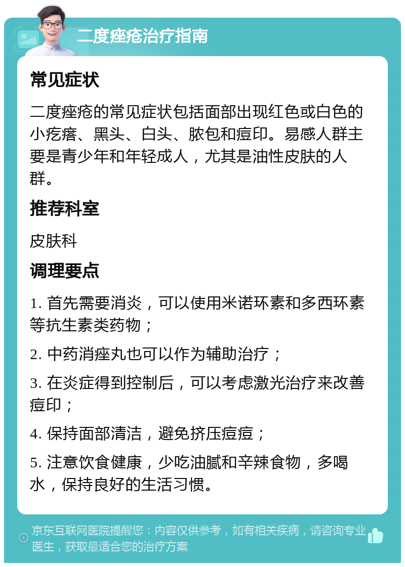 二度痤疮治疗指南 常见症状 二度痤疮的常见症状包括面部出现红色或白色的小疙瘩、黑头、白头、脓包和痘印。易感人群主要是青少年和年轻成人，尤其是油性皮肤的人群。 推荐科室 皮肤科 调理要点 1. 首先需要消炎，可以使用米诺环素和多西环素等抗生素类药物； 2. 中药消痤丸也可以作为辅助治疗； 3. 在炎症得到控制后，可以考虑激光治疗来改善痘印； 4. 保持面部清洁，避免挤压痘痘； 5. 注意饮食健康，少吃油腻和辛辣食物，多喝水，保持良好的生活习惯。