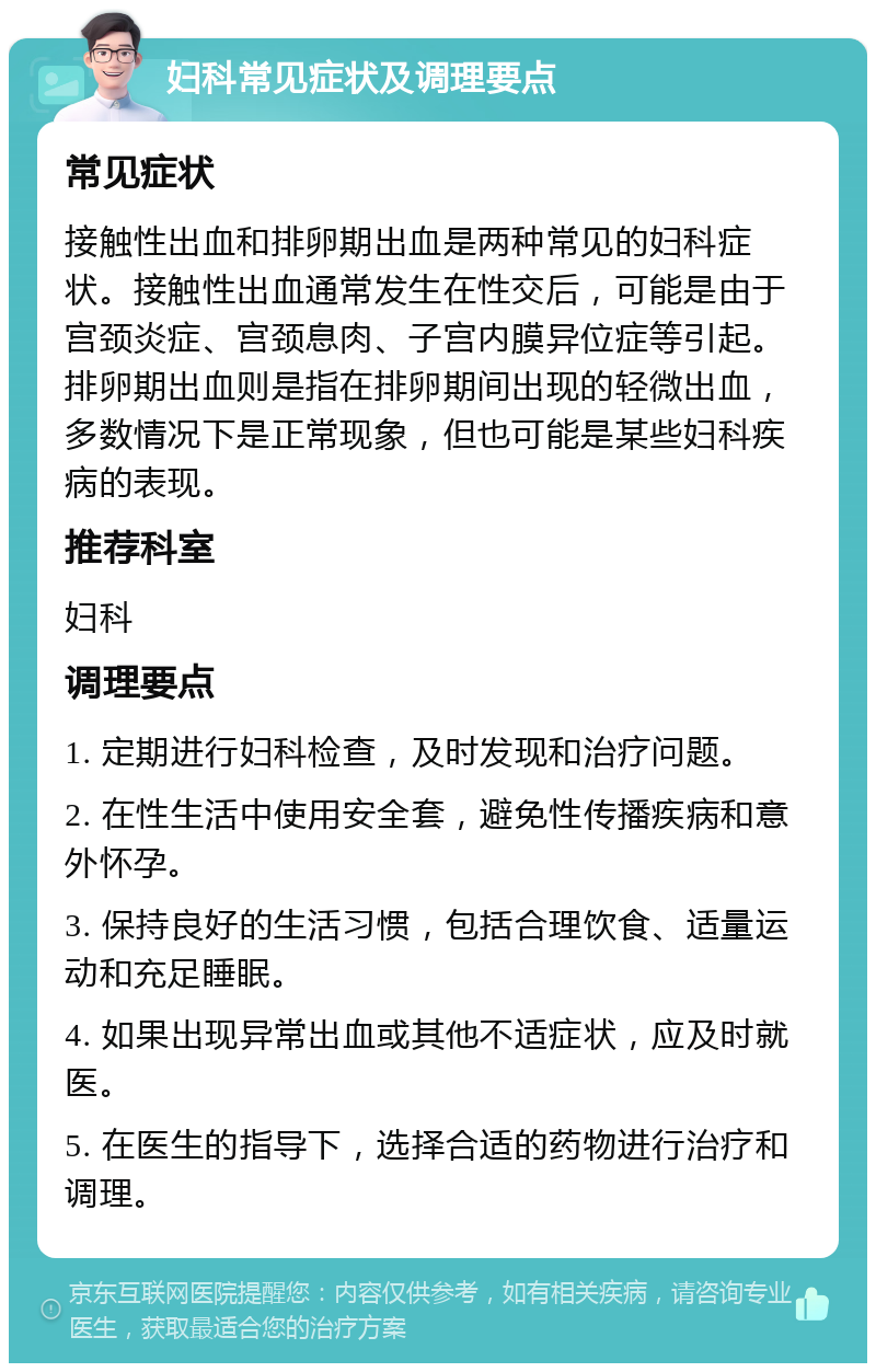 妇科常见症状及调理要点 常见症状 接触性出血和排卵期出血是两种常见的妇科症状。接触性出血通常发生在性交后，可能是由于宫颈炎症、宫颈息肉、子宫内膜异位症等引起。排卵期出血则是指在排卵期间出现的轻微出血，多数情况下是正常现象，但也可能是某些妇科疾病的表现。 推荐科室 妇科 调理要点 1. 定期进行妇科检查，及时发现和治疗问题。 2. 在性生活中使用安全套，避免性传播疾病和意外怀孕。 3. 保持良好的生活习惯，包括合理饮食、适量运动和充足睡眠。 4. 如果出现异常出血或其他不适症状，应及时就医。 5. 在医生的指导下，选择合适的药物进行治疗和调理。