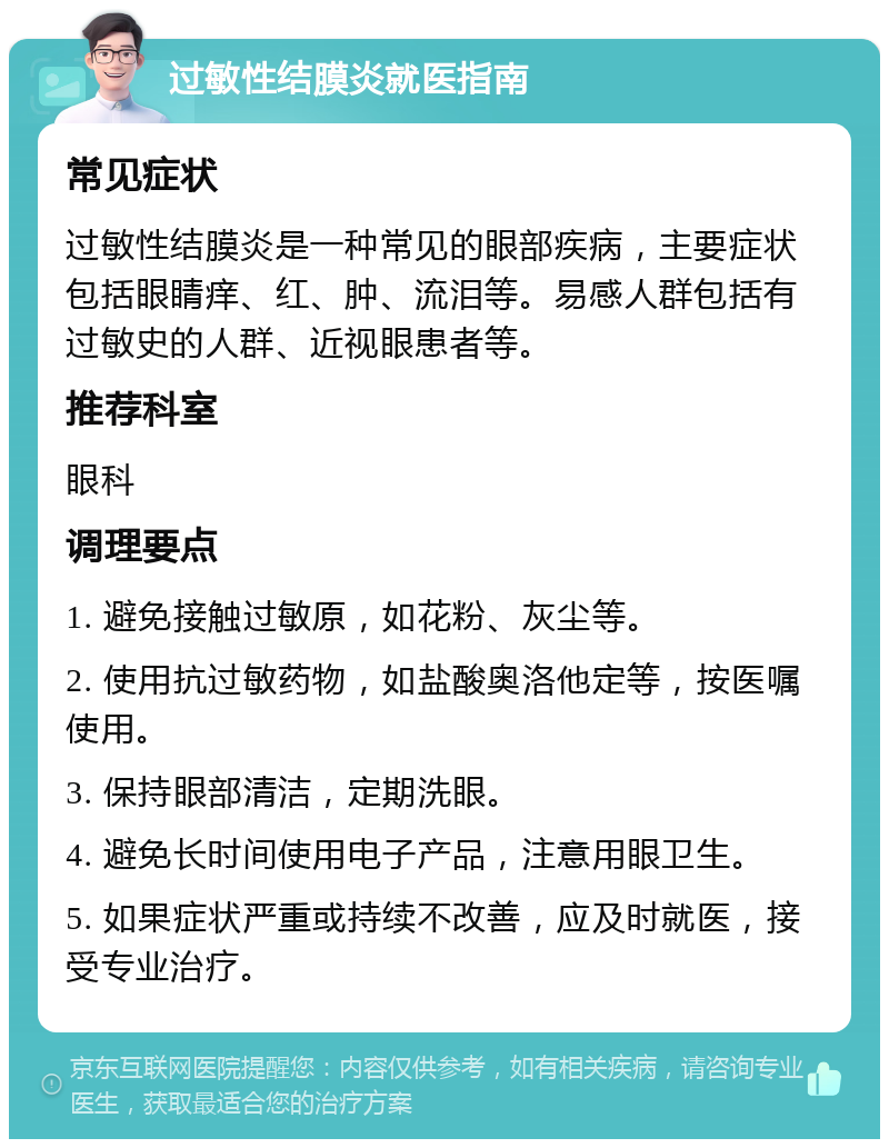 过敏性结膜炎就医指南 常见症状 过敏性结膜炎是一种常见的眼部疾病，主要症状包括眼睛痒、红、肿、流泪等。易感人群包括有过敏史的人群、近视眼患者等。 推荐科室 眼科 调理要点 1. 避免接触过敏原，如花粉、灰尘等。 2. 使用抗过敏药物，如盐酸奥洛他定等，按医嘱使用。 3. 保持眼部清洁，定期洗眼。 4. 避免长时间使用电子产品，注意用眼卫生。 5. 如果症状严重或持续不改善，应及时就医，接受专业治疗。