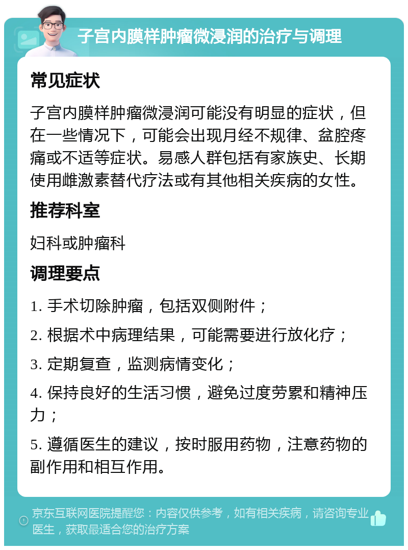 子宫内膜样肿瘤微浸润的治疗与调理 常见症状 子宫内膜样肿瘤微浸润可能没有明显的症状，但在一些情况下，可能会出现月经不规律、盆腔疼痛或不适等症状。易感人群包括有家族史、长期使用雌激素替代疗法或有其他相关疾病的女性。 推荐科室 妇科或肿瘤科 调理要点 1. 手术切除肿瘤，包括双侧附件； 2. 根据术中病理结果，可能需要进行放化疗； 3. 定期复查，监测病情变化； 4. 保持良好的生活习惯，避免过度劳累和精神压力； 5. 遵循医生的建议，按时服用药物，注意药物的副作用和相互作用。