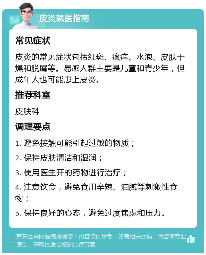 皮炎就医指南 常见症状 皮炎的常见症状包括红斑、瘙痒、水泡、皮肤干燥和脱屑等。易感人群主要是儿童和青少年，但成年人也可能患上皮炎。 推荐科室 皮肤科 调理要点 1. 避免接触可能引起过敏的物质； 2. 保持皮肤清洁和湿润； 3. 使用医生开的药物进行治疗； 4. 注意饮食，避免食用辛辣、油腻等刺激性食物； 5. 保持良好的心态，避免过度焦虑和压力。