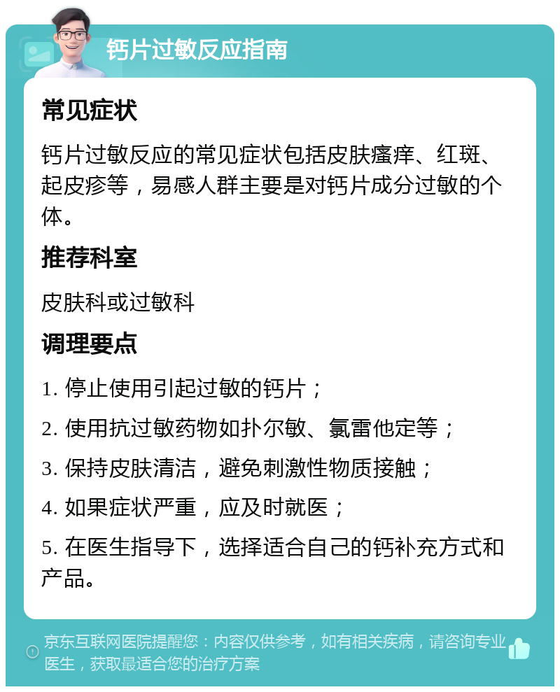 钙片过敏反应指南 常见症状 钙片过敏反应的常见症状包括皮肤瘙痒、红斑、起皮疹等，易感人群主要是对钙片成分过敏的个体。 推荐科室 皮肤科或过敏科 调理要点 1. 停止使用引起过敏的钙片； 2. 使用抗过敏药物如扑尔敏、氯雷他定等； 3. 保持皮肤清洁，避免刺激性物质接触； 4. 如果症状严重，应及时就医； 5. 在医生指导下，选择适合自己的钙补充方式和产品。