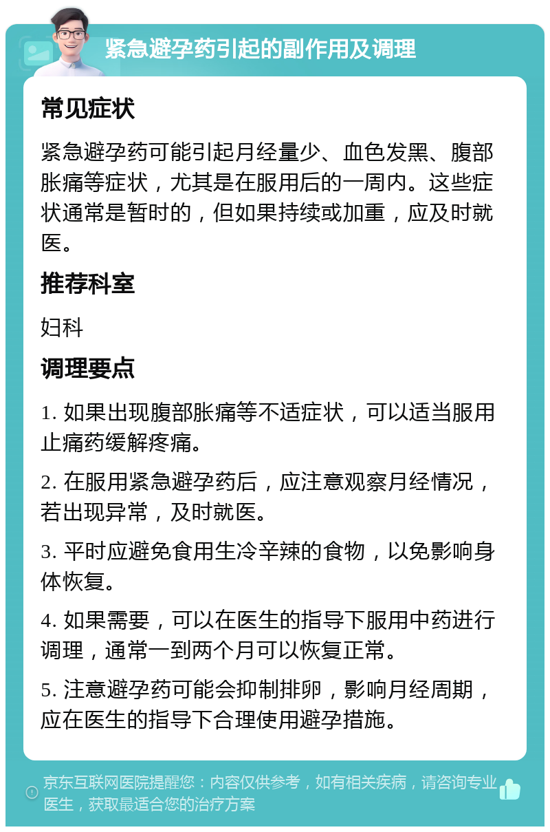 紧急避孕药引起的副作用及调理 常见症状 紧急避孕药可能引起月经量少、血色发黑、腹部胀痛等症状，尤其是在服用后的一周内。这些症状通常是暂时的，但如果持续或加重，应及时就医。 推荐科室 妇科 调理要点 1. 如果出现腹部胀痛等不适症状，可以适当服用止痛药缓解疼痛。 2. 在服用紧急避孕药后，应注意观察月经情况，若出现异常，及时就医。 3. 平时应避免食用生冷辛辣的食物，以免影响身体恢复。 4. 如果需要，可以在医生的指导下服用中药进行调理，通常一到两个月可以恢复正常。 5. 注意避孕药可能会抑制排卵，影响月经周期，应在医生的指导下合理使用避孕措施。