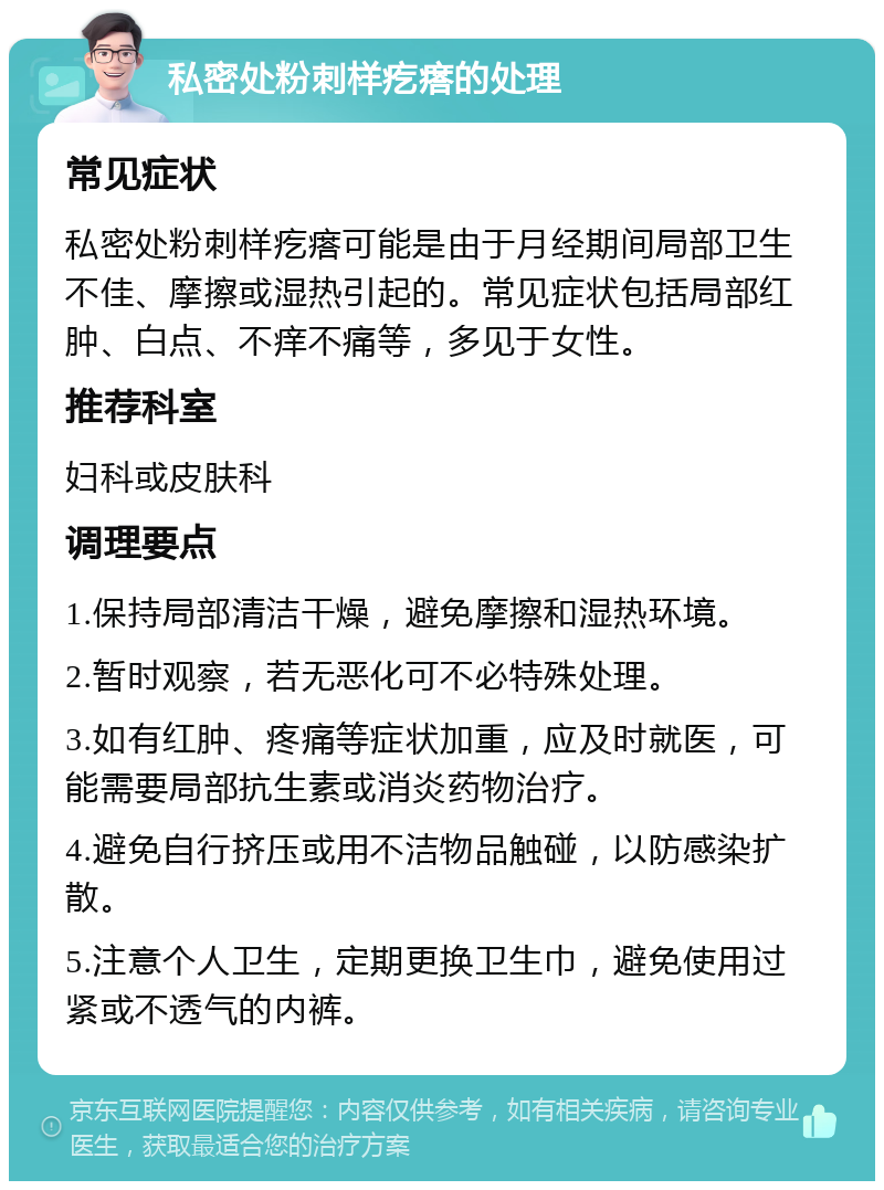 私密处粉刺样疙瘩的处理 常见症状 私密处粉刺样疙瘩可能是由于月经期间局部卫生不佳、摩擦或湿热引起的。常见症状包括局部红肿、白点、不痒不痛等，多见于女性。 推荐科室 妇科或皮肤科 调理要点 1.保持局部清洁干燥，避免摩擦和湿热环境。 2.暂时观察，若无恶化可不必特殊处理。 3.如有红肿、疼痛等症状加重，应及时就医，可能需要局部抗生素或消炎药物治疗。 4.避免自行挤压或用不洁物品触碰，以防感染扩散。 5.注意个人卫生，定期更换卫生巾，避免使用过紧或不透气的内裤。