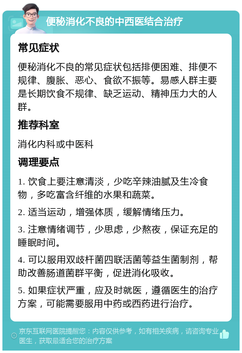 便秘消化不良的中西医结合治疗 常见症状 便秘消化不良的常见症状包括排便困难、排便不规律、腹胀、恶心、食欲不振等。易感人群主要是长期饮食不规律、缺乏运动、精神压力大的人群。 推荐科室 消化内科或中医科 调理要点 1. 饮食上要注意清淡，少吃辛辣油腻及生冷食物，多吃富含纤维的水果和蔬菜。 2. 适当运动，增强体质，缓解情绪压力。 3. 注意情绪调节，少思虑，少熬夜，保证充足的睡眠时间。 4. 可以服用双歧杆菌四联活菌等益生菌制剂，帮助改善肠道菌群平衡，促进消化吸收。 5. 如果症状严重，应及时就医，遵循医生的治疗方案，可能需要服用中药或西药进行治疗。