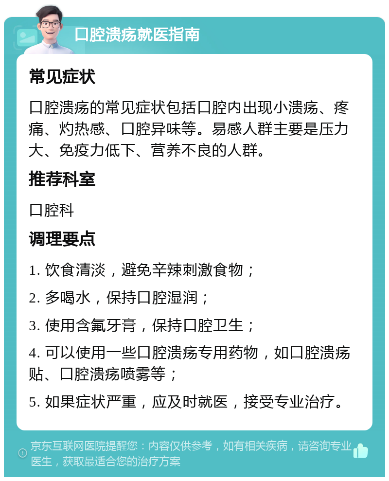 口腔溃疡就医指南 常见症状 口腔溃疡的常见症状包括口腔内出现小溃疡、疼痛、灼热感、口腔异味等。易感人群主要是压力大、免疫力低下、营养不良的人群。 推荐科室 口腔科 调理要点 1. 饮食清淡，避免辛辣刺激食物； 2. 多喝水，保持口腔湿润； 3. 使用含氟牙膏，保持口腔卫生； 4. 可以使用一些口腔溃疡专用药物，如口腔溃疡贴、口腔溃疡喷雾等； 5. 如果症状严重，应及时就医，接受专业治疗。