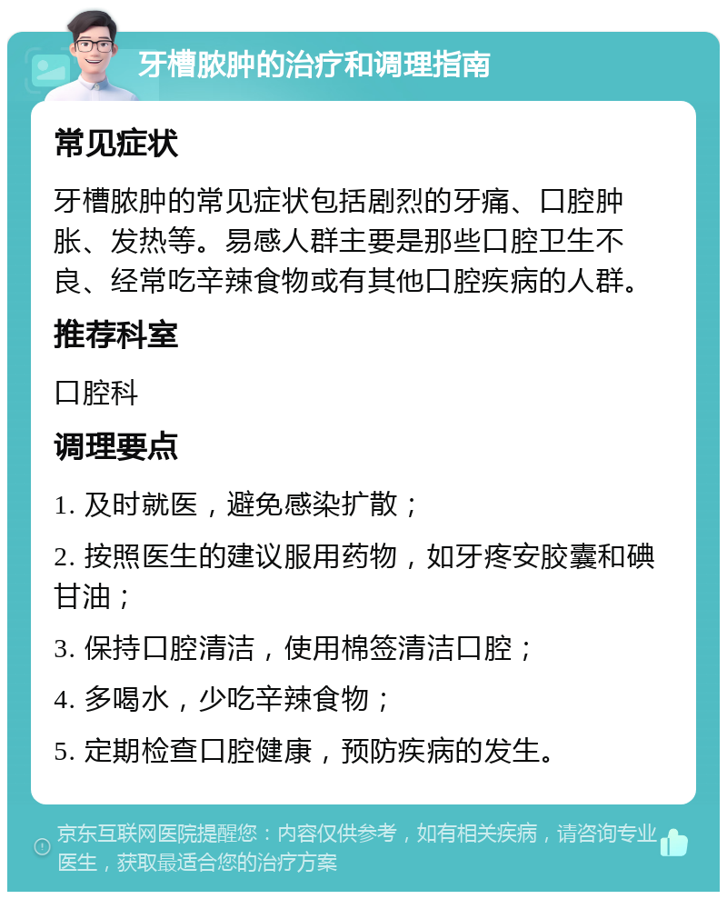 牙槽脓肿的治疗和调理指南 常见症状 牙槽脓肿的常见症状包括剧烈的牙痛、口腔肿胀、发热等。易感人群主要是那些口腔卫生不良、经常吃辛辣食物或有其他口腔疾病的人群。 推荐科室 口腔科 调理要点 1. 及时就医，避免感染扩散； 2. 按照医生的建议服用药物，如牙疼安胶囊和碘甘油； 3. 保持口腔清洁，使用棉签清洁口腔； 4. 多喝水，少吃辛辣食物； 5. 定期检查口腔健康，预防疾病的发生。