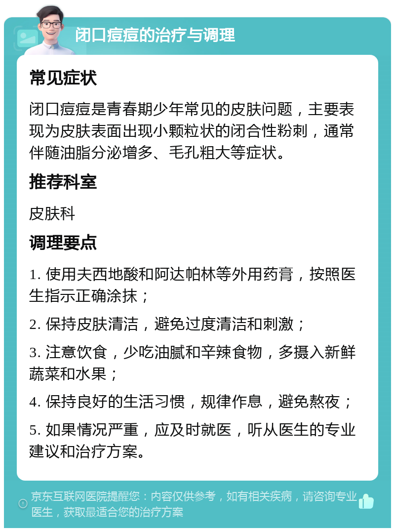 闭口痘痘的治疗与调理 常见症状 闭口痘痘是青春期少年常见的皮肤问题，主要表现为皮肤表面出现小颗粒状的闭合性粉刺，通常伴随油脂分泌增多、毛孔粗大等症状。 推荐科室 皮肤科 调理要点 1. 使用夫西地酸和阿达帕林等外用药膏，按照医生指示正确涂抹； 2. 保持皮肤清洁，避免过度清洁和刺激； 3. 注意饮食，少吃油腻和辛辣食物，多摄入新鲜蔬菜和水果； 4. 保持良好的生活习惯，规律作息，避免熬夜； 5. 如果情况严重，应及时就医，听从医生的专业建议和治疗方案。