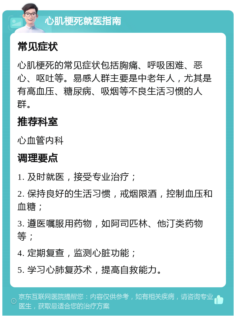 心肌梗死就医指南 常见症状 心肌梗死的常见症状包括胸痛、呼吸困难、恶心、呕吐等。易感人群主要是中老年人，尤其是有高血压、糖尿病、吸烟等不良生活习惯的人群。 推荐科室 心血管内科 调理要点 1. 及时就医，接受专业治疗； 2. 保持良好的生活习惯，戒烟限酒，控制血压和血糖； 3. 遵医嘱服用药物，如阿司匹林、他汀类药物等； 4. 定期复查，监测心脏功能； 5. 学习心肺复苏术，提高自救能力。