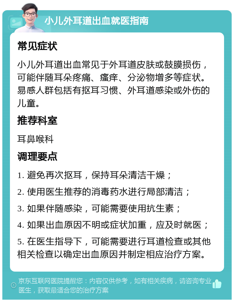 小儿外耳道出血就医指南 常见症状 小儿外耳道出血常见于外耳道皮肤或鼓膜损伤，可能伴随耳朵疼痛、瘙痒、分泌物增多等症状。易感人群包括有抠耳习惯、外耳道感染或外伤的儿童。 推荐科室 耳鼻喉科 调理要点 1. 避免再次抠耳，保持耳朵清洁干燥； 2. 使用医生推荐的消毒药水进行局部清洁； 3. 如果伴随感染，可能需要使用抗生素； 4. 如果出血原因不明或症状加重，应及时就医； 5. 在医生指导下，可能需要进行耳道检查或其他相关检查以确定出血原因并制定相应治疗方案。